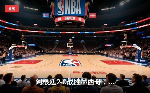 阿根廷2-0战胜墨西哥，梅西传射建功助球队锁定出线席位