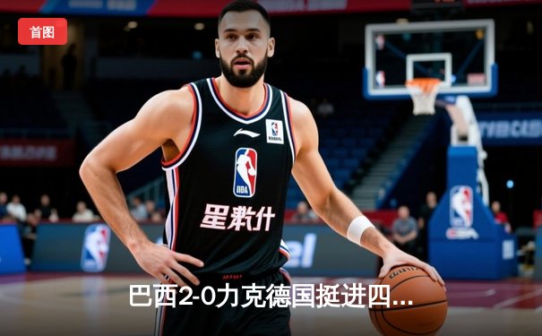 巴西2-0力克德国挺进四强，维尼修斯传射建功理查利森锁定胜局