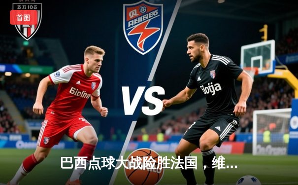 巴西点球大战险胜法国，维尼修斯绝平救主，世界杯再演经典对决