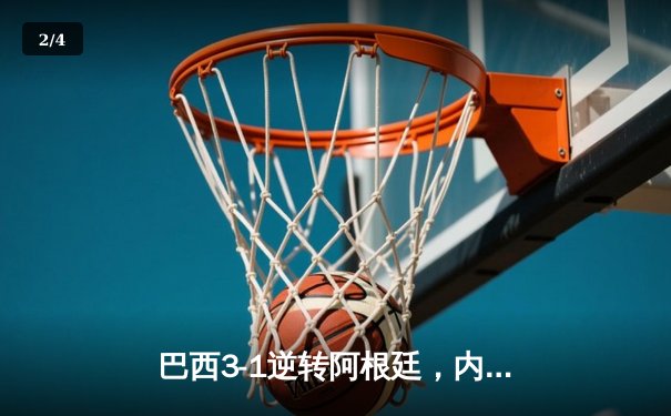 巴西3-1逆转阿根廷，内马尔伤退引发担忧，理查利森梅开二度闪耀南美超级德比 - 2